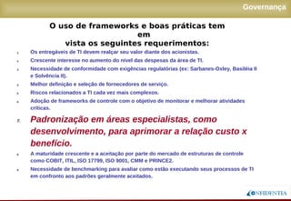Novembro/2005
Governança
1. Os entregáveis de TI devem realçar seu valor diante dos acionistas.
2. Crescente interesse no aumento do nível das despesas da área de TI.
3. Necessidade de conformidade com exigências regulatórias (ex: Sarbanes-Oxley, Basiléia II
e Solvência II).
4. Melhor definição e seleção de fornecedores de serviço.
5. Riscos relacionados a TI cada vez mais complexos.
6. Adoção de frameworks de controle com o objetivo de monitorar e melhorar atividades
críticas.
7. Padronização em áreas especialistas, como
desenvolvimento, para aprimorar a relação custo x
benefício.
8. A maturidade crescente e a aceitação por parte do mercado de estruturas de controle como
COBIT, ITIL, ISO 17799, ISO 9001, CMM e PRINCE2.
9. Necessidade de benchmarking para avaliar como estão executando seus processos de TI
em confronto aos padrões geralmente aceitados.
O uso de frameworks e boas práticas tem em
vista os seguintes requerimentos:
 