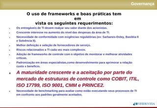 Novembro/2005
Governança
1. Os entregáveis de TI devem realçar seu valor diante dos acionistas.
2. Crescente interesse no aumento do nível das despesas da área de TI.
3. Necessidade de conformidade com exigências regulatórias (ex: Sarbanes-Oxley, Basiléia II
e Solvência II).
4. Melhor definição e seleção de fornecedores de serviço.
5. Riscos relacionados a TI cada vez mais complexos.
6. Adoção de frameworks de controle com o objetivo de monitorar e melhorar atividades
críticas.
7. Padronização em áreas especialistas,como desenvolvimento para aprimorar a relação
custo x benefício.
8. A maturidade crescente e a aceitação por parte do
mercado de estruturas de controle como COBIT, ITIL,
ISO 17799, ISO 9001, CMM e PRINCE2.
9. Necessidade de benchmarking para avaliar como estão executando seus processos de TI
em confronto aos padrões geralmente aceitados.
O uso de frameworks e boas práticas tem em
vista os seguintes requerimentos:
 