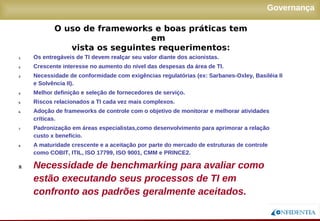 Novembro/2005
Governança
1. Os entregáveis de TI devem realçar seu valor diante dos acionistas.
2. Crescente interesse no aumento do nível das despesas da área de TI.
3. Necessidade de conformidade com exigências regulatórias (ex: Sarbanes-Oxley, Basiléia II
e Solvência II).
4. Melhor definição e seleção de fornecedores de serviço.
5. Riscos relacionados a TI cada vez mais complexos.
6. Adoção de frameworks de controle com o objetivo de monitorar e melhorar atividades
críticas.
7. Padronização em áreas especialistas,como desenvolvimento para aprimorar a relação
custo x benefício.
8. A maturidade crescente e a aceitação por parte do mercado de estruturas de controle como
COBIT, ITIL, ISO 17799, ISO 9001, CMM e PRINCE2.
9. Necessidade de benchmarking para avaliar como
estão executando seus processos de TI em
confronto aos padrões geralmente aceitados.
O uso de frameworks e boas práticas tem em
vista os seguintes requerimentos:
 