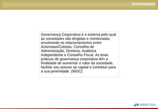Novembro/2005
Governança Corporativa é o sistema pelo qual
as sociedades são dirigidas e monitoradas,
envolvendo os relacionamentos entre
Acionistas/Cotistas, Conselho de
Administração, Diretoria, Auditoria
Independente e Conselho Fiscal. As boas
práticas de governança corporativa têm a
finalidade de aumentar o valor da sociedade,
facilitar seu acesso ao capital e contribuir para
a sua perenidade. (IBGC)
Governança
 