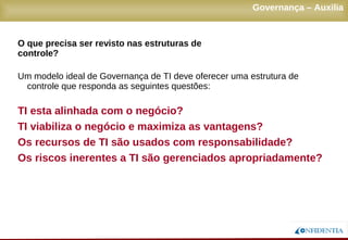 Novembro/2005
Um modelo ideal de Governança de TI deve oferecer uma estrutura de
controle que responda as seguintes questões:
TI esta alinhada com o negócio?
TI viabiliza o negócio e maximiza as vantagens?
Os recursos de TI são usados com responsabilidade?
Os riscos inerentes a TI são gerenciados apropriadamente?
Governança – Auxilia
O que precisa ser revisto nas estruturas de controle?
 