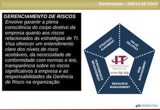 Novembro/2005
GERENCIAMENTO DE RISCOS
Envolve garantir a plena
consciência do corpo diretivo da
empresa quanto aos riscos
relacionados às estratégias de TI.
Visa oferecer um entendimento
claro dos níveis de risco
aceitáveis, da necessidade de
conformidade com normas e leis,
transparência sobre os riscos
significativos à empresa e as
responsabilidades da Gerência
de Risco na organização.
Governança – ÁREAS DE FOCO
 