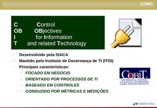 Novembro/2005
COBIT
• Desenvolvido pela ISACA
• Mantido pelo Instituto de Governança de TI (ITGI)
• Principais características:
• FOCADO EM NEGÓCIO
• ORIENTADO POR PROCESSOS DE TI
• BASEADO EM CONTROLES
• CONDUZIDO POR MÉTRICAS E MEDIÇÕES
C Control
OB OBjectives
I for Information
T and related Technology
 