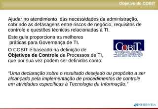 Novembro/2005
Ajudar no atendimento das necessidades da administração,
cobrindo as defasagens entre riscos de negócio, requisitos de
controle e questões técnicas relacionadas à TI.
Este guia proporciona as melhores
práticas para Governança de TI.
O COBIT é baseado na definição de
Objetivos de Controle de Processos de TI,
que por sua vez podem ser definidos como:
“Uma declaração sobre o resultado desejado ou propósito a ser
alcançado pela implementação de procedimentos de controle
em atividades específicas à Tecnologia da Informação.”
Objetivo do COBIT
 