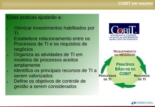 Novembro/2005
Estas praticas ajudarão a:
1. Otimizar investimentos habilitados por
TI.
2. Estabelece relacionamento entre os
Processos de TI e os requisitos de
negócios
3. Organiza as atividades de TI em
modelos de processos aceitos
amplamente
4. Identifica os principais recursos de TI a
serem valorizados
5. Define os objetivos de controle de
gestão a serem considerados
COBIT em resumo
 