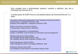 Novembro/2005
Guia completo para a administração, gestores, usuários e auditores, que visa a
otimização dos recursos de TI.
A versão quatro do COBIT foca em seis padrões básicos de Gerenciamento de TI, a
saber:
Visão geral do COBIT
Committee of Sponsoring Organisations of the Treadway Commission (COSO):
Internal Control—Integrated Framework, 1994
Enterprise Risk Mangement—Integrated Framework, 2004
Office of Government Commerce (OGC®):
IT Infrastructure Library® (ITIL®), 1999-2004
International Organisation for Standardisation:
ISO/IEC 17799:2005, Code of Practice for Information Security Management
Software Engineering Institute (SEI®):
SEI Capability Maturity Model (CMM®), 1993
SEI Capability Maturity Model Integration (CMMI®), 2000
Project Management Institute (PMI®):
Project Management Body of Knowledge (PMBOK®), 2000
Information Security Forum (ISF):
The Standard of Good Practice for Information Security, 2003
 