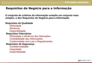 Novembro/2005
Requisitos do Negócio para a Informação
O conjunto de critérios da informação compõe um conjunto mais
simples, o dos Requisitos do Negócio para a Informação.
Requisitos de Qualidade
Efetividade
Eficiência
Disponibilidade
Requisitos Fiduciários
Efetividade e eficiência das Operações
Confiabilidade das Informações
Conformidade com Leis e Regulamentos
Requisitos de Segurança
Confidencialidade
Integridade
Disponibilidade
Principais conceitos
 