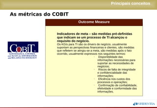 Novembro/2005
As métricas do COBIT
Principais conceitos
Outcome Measure
● Indicadores de meta – são medidas pré-
definidas que indicam se um processo de TI
alcançou o requisito do negócio.
● Os KGIs para TI são os drivers de negócio, usualmente
suportam as perspectivas financeiras e clientes, são
medidas que refletem se atingiu-se a meta, são medidas
após o fato ocorrido, usualmente expressos nos seguintes
termos:
● Disponibilidade das informações
necessárias para suportar as
necessidades de negócios;
● Riscos de falta de integridade e
confidencialidade das
informações;
● Eficiência nos custos dos
processos e operações;
● Confirmação de confiabilidade,
efetividade e conformidade das
informações.
 