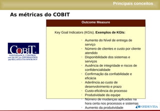 Novembro/2005
As métricas do COBIT
Principais conceitos
Outcome Measure
● Key Goal Indicators (KGIs). Exemplos de KGIs:
● Aumento do Nível de entrega de serviço
● Número de clientes e custo por cliente
atendido
● Disponibilidade dos sistemas e serviços
● Ausência de integridade e riscos de
confidencialidade
● Confirmação da confiabilidade e eficácia
● Aderência ao custo de desenvolvimento e
prazo
● Custo-eficiência do processo
● Produtividade da equipe
● Número de mudanças aplicadas na hora
certa nos processos e sistemas
● Aumento da produtividade
 