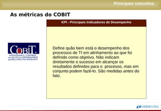 Novembro/2005
As métricas do COBIT
Principais conceitos
KPI - Principais Indicadores de Desempenho
Define quão bem está o desempenho dos
processos de TI em alinhamento ao que foi
definido como objetivo. Não indicam
diretamente o sucesso em alcançar os
resultados definidos para o processo, mas em
conjunto podem fazê-lo. São medidas antes do
fato.
 