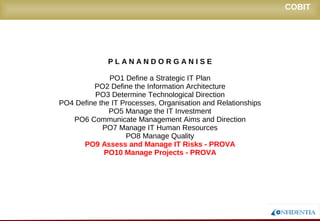 Novembro/2005
COBIT
P L A N A N D O R G A N I S E
PO1 Define a Strategic IT Plan
PO2 Define the Information Architecture
PO3 Determine Technological Direction
PO4 Define the IT Processes, Organisation and Relationships
PO5 Manage the IT Investment
PO6 Communicate Management Aims and Direction
PO7 Manage IT Human Resources
PO8 Manage Quality
PO9 Assess and Manage IT Risks - PROVA
PO10 Manage Projects - PROVA
 