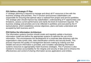 Novembro/2005
COBIT
PO1 Define a Strategic IT Plan
IT strategic planning is required to manage and direct all IT resources in line with the
business strategy and priorities. The IT function and business stakeholders are
responsible for ensuring that optimal value is realised from project and service portfolios.
The strategic plan should improve key stakeholders’ understanding of IT opportunities and
limitations, assess current performance and clarify the level of investment required. The
business strategy and priorities are to be reflected in portfolios and executed by the IT
tactical plan(s), which establishes concise objectives, plans and tasks understood and
accepted by both business and IT.
PO2 Define the Information Architecture
The information systems function should create and regularly update a business
information model and define the appropriate systems to optimise the use of this
information. This encompasses the development of a corporate data dictionary with the
organisation’s data syntax rules, data classification scheme and security levels. This
process improves the quality of management decision making by making sure that reliable
and secure information is provided, and it enables rationalising information systems
resources to appropriately match business strategies. This IT process is also needed to
increase accountability for the integrity and security of data and to enhance the
effectiveness and control of sharing information across applications and entities.
 