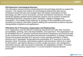 Novembro/2005
COBIT
PO3 Determine Technological Direction
The information services function should determine the technology direction to support the
business. This requires the creation of a technological infrastructure plan and an
architecture board that sets and manages clear and realistic expectations of what
technology can offer in terms of products, services and delivery mechanisms. The plan
should be regularly updated and encompasses aspects such as systems architecture,
technological direction, acquisitions plans, standards, migration strategies and
contingency. This enables timely responses to changes in the competitive environment,
economies of scale for information systems staffing and investments as well as improved
interoperability of platforms and applications.
PO4 Define the IT Processes, Organisation and Relationships
An IT organisation must be defined considering requirements for staff, skills, functions,
accountability, authority, roles and responsibilities, and supervision. This organisation is to
be embedded into an IT process framework that ensures transparency and control as well
as the involvement of senior executives and business management. A strategy committee
should ensure board oversight of IT and one or more steering committees, in which
business and IT participate, should determine prioritisation of IT resources in line with
business needs. Processes, administrative policies and procedures need to be in place
for all functions, with specific attention to control, quality assurance, risk management,
information security, data and systems ownership, and segregation of duties. To ensure
timely support of business requirements, IT is to be involved in relevant decision
processes.
 
