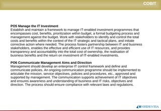 Novembro/2005
PO5 Manage the IT Investment
Establish and maintain a framework to manage IT-enabled investment programmes that
encompasses cost, benefits, prioritization within budget, a formal budgeting process and
management against the budget. Work with stakeholders to identify and control the total
costs and benefits within the context of the IT strategic and tactical plans, and initiate
corrective action where needed. The process fosters partnership between IT and business
stakeholders, enables the effective and efficient use of IT resources, and provides
transparency and accountability into the total cost of ownership, the realisation of
business benefits and the return on investment of IT-enabled investments.
PO6 Communicate Management Aims and Direction
Management should develop an enterprise IT control framework and define and
communicate policies. An ongoing communication programme should be implemented to
articulate the mission, service objectives, policies and procedures, etc., approved and
supported by management. The communication supports achievement of IT objectives
and ensures awareness and understanding of business and IT risks, objectives and
direction. The process should ensure compliance with relevant laws and regulations.
COBIT
 
