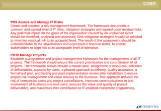 Novembro/2005
PO9 Assess and Manage IT Risks
Create and maintain a risk management framework. The framework documents a
common and agreed level of IT risks, mitigation strategies and agreed-upon residual risks.
Any potential impact on the goals of the organisation caused by an unplanned event
should be identified, analysed and assessed. Risk mitigation strategies should be adopted
to minimise residual risk to an accepted level. The result of the assessment should be
understandable to the stakeholders and expressed in financial terms, to enable
stakeholders to align risk to an acceptable level of tolerance.
PO10 Manage Projects
Establish a programme and project management framework for the management of all IT
projects. The framework should ensure the correct prioritisation and co-ordination of all
projects. The framework should include a master plan, assignment of resources, definition
of deliverables, approval by users, a phased approach to delivery, quality assurance, a
formal test plan, and testing and post-implementation review after installation to ensure
project risk management and value delivery to the business. This approach reduces the
risk of unexpected costs and project cancellations, improves communications to and
involvement of business and end users, ensures the value and quality of project
deliverables, and maximises their contribution to IT-enabled investment programmes.
COBIT
 