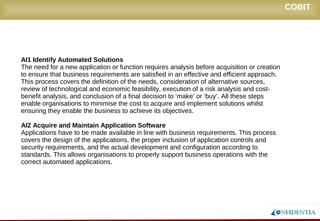 Novembro/2005
AI1 Identify Automated Solutions
The need for a new application or function requires analysis before acquisition or creation
to ensure that business requirements are satisfied in an effective and efficient approach.
This process covers the definition of the needs, consideration of alternative sources,
review of technological and economic feasibility, execution of a risk analysis and cost-
benefit analysis, and conclusion of a final decision to ‘make’ or ‘buy’. All these steps
enable organisations to minimise the cost to acquire and implement solutions whilst
ensuring they enable the business to achieve its objectives.
AI2 Acquire and Maintain Application Software
Applications have to be made available in line with business requirements. This process
covers the design of the applications, the proper inclusion of application controls and
security requirements, and the actual development and configuration according to
standards. This allows organisations to properly support business operations with the
correct automated applications.
COBIT
 