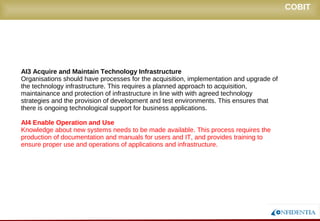 Novembro/2005
AI3 Acquire and Maintain Technology Infrastructure
Organisations should have processes for the acquisition, implementation and upgrade of
the technology infrastructure. This requires a planned approach to acquisition,
maintainance and protection of infrastructure in line with with agreed technology strategies
and the provision of development and test environments. This ensures that there is
ongoing technological support for business applications.
AI4 Enable Operation and Use
Knowledge about new systems needs to be made available. This process requires the
production of documentation and manuals for users and IT, and provides training to
ensure proper use and operations of applications and infrastructure.
COBIT
 