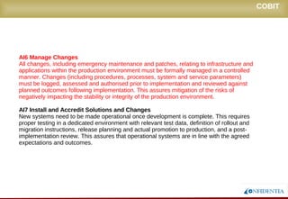 Novembro/2005
AI6 Manage Changes
All changes, including emergency maintenance and patches, relating to infrastructure and
applications within the production environment must be formally managed in a controlled
manner. Changes (including procedures, processes, system and service parameters)
must be logged, assessed and authorised prior to implementation and reviewed against
planned outcomes following implementation. This assures mitigation of the risks of
negatively impacting the stability or integrity of the production environment.
AI7 Install and Accredit Solutions and Changes
New systems need to be made operational once development is complete. This requires
proper testing in a dedicated environment with relevant test data, definition of rollout and
migration instructions, release planning and actual promotion to production, and a post-
implementation review. This assures that operational systems are in line with the agreed
expectations and outcomes.
COBIT
 