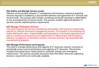 Novembro/2005
DS1 Define and Manage Service Levels
Effective communication between IT management and business customers regarding
services required is enabled by a documented definition and agreement of IT services and
service levels. This process also includes monitoring and timely reporting to stakeholders
on the accomplishment of service levels. This process enables alignment between IT
services and the related business requirements.
DS2 Manage Third-party Services
The need to assure that services provided by third parties meet business requirements
requires an effective third-party management process. This process is accomplished by
clearly defining the roles, responsibilities and expectations in third-party agreements as
well as reviewing and monitoring such agreements for effectiveness and compliance.
Effective management of third-party services minimises business risk associated with
non-performing suppliers.
DS3 Manage Performance and Capacity
The need to manage performance and capacity of IT resources requires a process to
periodically review current performance and capacity of IT resources. This process
includes forecasting future needs based on workload, storage and contingency
requirements. This process provides assurance that information resources supporting
business requirements are continually available.
COBIT
 