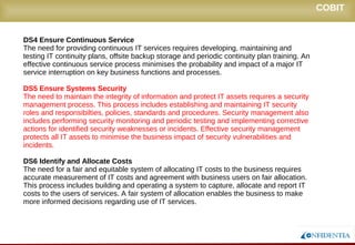 Novembro/2005
DS4 Ensure Continuous Service
The need for providing continuous IT services requires developing, maintaining and
testing IT continuity plans, offsite backup storage and periodic continuity plan training. An
effective continuous service process minimises the probability and impact of a major IT
service interruption on key business functions and processes.
DS5 Ensure Systems Security
The need to maintain the integrity of information and protect IT assets requires a security
management process. This process includes establishing and maintaining IT security
roles and responsibilties, policies, standards and procedures. Security management also
includes performing security monitoring and periodic testing and implementing corrective
actions for identified security weaknesses or incidents. Effective security management
protects all IT assets to minimise the business impact of security vulnerabilities and
incidents.
DS6 Identify and Allocate Costs
The need for a fair and equitable system of allocating IT costs to the business requires
accurate measurement of IT costs and agreement with business users on fair allocation.
This process includes building and operating a system to capture, allocate and report IT
costs to the users of services. A fair system of allocation enables the business to make
more informed decisions regarding use of IT services.
COBIT
 