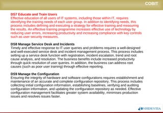 Novembro/2005
DS7 Educate and Train Users
Effective education of all users of IT systems, including those within IT, requires identifying
the training needs of each user group. In addition to identifying needs, this process
includes defining and executing a strategy for effective training and measuring the results.
An effective training programme increases effective use of technology by reducing user
errors, increasing productivity and increasing compliance with key controls such as user
security measures.
DS8 Manage Service Desk and Incidents
Timely and effective response to IT user queries and problems requires a well-designed
and well-executed service desk and incident management process. This process includes
setting up a service desk function with registration, incident escalation, trend and root
cause analysis, and resolution. The business benefits include increased productivity
through quick resolution of user queries. In addition, the business can address root
causes (such as poor user training) through effective reporting.
DS9 Manage the Configuration
Ensuring the integrity of hardware and software configurations requires establishment and
maintenance of an accurate and complete configuration repository. This process includes
collecting initial configuration information, establishing baselines, verifying and auditing
configuration information, and updating the configuration repository as needed. Effective
configuration management facilitates greater system availability, minimises production
issues and resolves issues faster.
COBIT
 