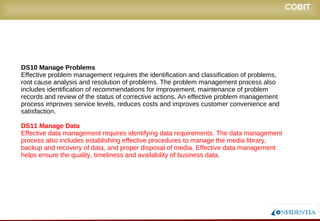 Novembro/2005
DS10 Manage Problems
Effective problem management requires the identification and classification of problems,
root cause analysis and resolution of problems. The problem management process also
includes identification of recommendations for improvement, maintenance of problem
records and review of the status of corrective actions. An effective problem management
process improves service levels, reduces costs and improves customer convenience and
satisfaction.
DS11 Manage Data
Effective data management requires identifying data requirements. The data management
process also includes establishing effective procedures to manage the media library,
backup and recovery of data, and proper disposal of media. Effective data management
helps ensure the quality, timeliness and availability of business data.
COBIT
 