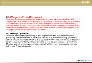 Novembro/2005
DS12 Manage the Physical Environment
Protection for computer equipment and personnel requires well-designed and well-
managed physical facilities. The process of managing the physical environment includes
defining the physical site requirements, selecting appropriate facilities and designing
effective processes for monitoring environmental factors and managing physical access.
Effective management of the physical environment reduces business interruptions from
damage to computer equipment and personnel.
DS13 Manage Operations
Complete and accurate processing of data requires effective management of data
processing and maintenance of hardware. This process includes defining operations’
policies and procedures for effective management of scheduled processing, protection of
sensitive output, monitoring infrastructure and preventative maintenance of hardware.
Effective operations management helps maintain data integrity and reduces business
delays and IT operating costs.
COBIT
 