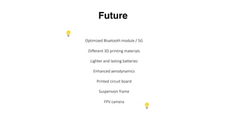 Future
Optimized Bluetooth module / 5G
Different 3D printing materials
Lighter and lasting batteries
Enhanced aerodynamics
Printed circuit board
Suspension frame
FPV camera
 