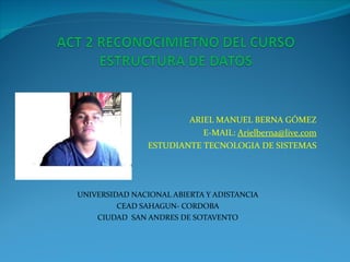 ARIEL MANUEL BERNA GÓMEZ E-MAIL:  [email_address] ESTUDIANTE TECNOLOGIA DE SISTEMAS UNIVERSIDAD NACIONAL ABIERTA Y ADISTANCIA CEAD SAHAGUN- CORDOBA CIUDAD  SAN ANDRES DE SOTAVENTO 