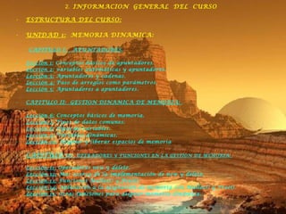 2.  INFORMACION  GENERAL  DEL  CURSO ESTRUCTURA DEL CURSO: UNIDAD 1:   MEMORIA DINAMICA: CAPITULO I:  APUNTADORES. Lección 1:  Conceptos básicos de apuntadores. Lección 2:  variables automáticas y apuntadores. Lección 3:  Apuntadores y cadenas. Lección 4:  Paso de arreglos como parámetros. Lección 5:  Apuntadores a apuntadores.  CAPITULO II:  GESTION DINAMICA DE MEMORIA:  Lección 6:  Conceptos básicos de memoria. Lección 7:  Tipos de datos comunes. Lección 8:  Tipos de variables. Lección 9:  Variables dinámicas. Lección 10:  Asignar y liberar espacios de memoria CAPITULO  III:  OPERADORES Y FUNCIONES EN LA GESTION DE MEMORIA:  Lección 11:  Operadores new y delete. Lección 12:  Mas acerca de la implementación de new y delete. Lección 13:  Funciones Malloc() y Free(). Lección 14:  Aplicación a la asignación de memoria con Malloc() y Free(). Lección 15:  Otras funciones para asignar memoria dinámica. 