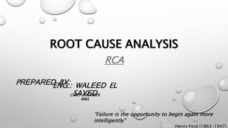 ROOT CAUSE ANALYSIS
RCA
PREPARED BY:ENG.: WALEED EL
SAYED
“Failure is the opportunity to begin again more
intelligently”
Henry Ford (1863-1947)
CHIEF ENGINEER
MBA
 