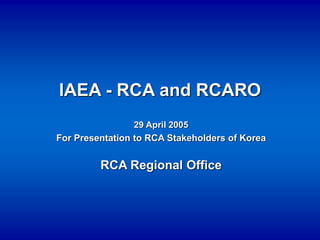 IAEA - RCA and RCARO
29 April 2005
For Presentation to RCA Stakeholders of Korea
RCA Regional Office
 