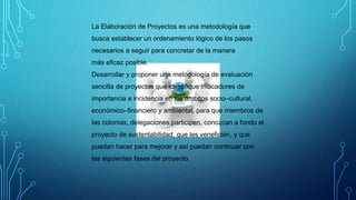 La Elaboración de Proyectos es una metodología que
busca establecer un ordenamiento lógico de los pasos
necesarios a seguir para concretar de la manera
más eficaz posible.
Desarrollar y proponer una metodología de evaluación
sencilla de proyectos que identifique indicadores de
importancia e incidencia en los ámbitos socio–cultural,
económico–financiero y ambiental, para que miembros de
las colonias, delegaciones participen, conozcan a fondo el
proyecto de sustentabilidad, que les veneficién, y que
puedan hacer para mejorar y así puedan continuar con
las siguientes fases del proyecto.
 