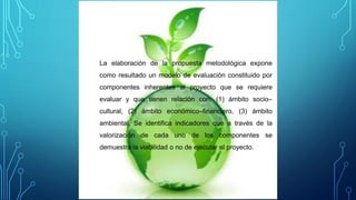 La elaboración de la propuesta metodológica expone
como resultado un modelo de evaluación constituido por
componentes inherentes al proyecto que se requiere
evaluar y que tienen relación con: (1) ámbito socio–
cultural, (2) ámbito económico–financiero, (3) ámbito
ambiental. Se identifica indicadores que a través de la
valorización de cada uno de los componentes se
demuestra la viabilidad o no de ejecutar el proyecto.
 