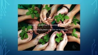 Conocer los problemas y necesidades directamente
Estar en contacto diario y directo con la realidad.
 