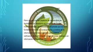 Para cumplir con los objetivos de los estudios de
factibilidad fue necesario el trabajo de un equipo
multidisciplinario, la metodología empleada que se basa
fundamentalmente en la recopilación y análisis de la
información obtenida en talleres participativos, la
ratificación de la información, observaciones directas y en
información bibliográfica.
 