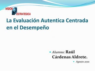 La Evaluación Autentica Centrada en el Desempeño Alumno:Raúl Cárdenas Aldrete. Agosto 2010 