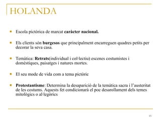 HOLANDA Escola pictòrica de marcat  caràcter nacional. Els clients són  burgesos  que principalment encarreguen quadres petits per decorar la seva casa. Temàtica:  Retrats (individual i col·lectiu) escenes costumistes i domèstiques, paisatges i natures mortes. El seu mode de vida com a tema pictòric Protestantisme : Determina la desaparició de la temàtica sacra i l’austeritat de les costums. Aquests fet condicionarà el poc desarollament dels temes mitològics o al·legòrics 