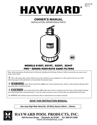 IS210T-06
                                                                                                                          Rev. A




                                         OWNER’S MANUAL
                                       INSTALLATION, OPERATION & PARTS




                          MODELS S180T, S210T, S220T, S244T
                         PRO™ SERIES HIGH-RATE SAND FILTERS
Basic safety precautions should always be followed, including the following: Failure to follow instructions can cause severe
injury and/or death.

     This is the safety-alert symbol. When you see this symbol on your equipment or in this manual, look for one of the
following signal words and be alert to the potential for personal injury.

    WARNING warns about hazards that could cause serious personal injury, death or major property damage and if
ignored presents a potential hazard.

     CAUTION warns about hazards that will or can cause minor or moderate personal injury and/or property damage
and if ignored presents a potential hazard. It can also make consumers aware of actions that are unpredictable and unsafe.

The NOTICE label indicates special instructions that are important but not related to hazards.


                                  SAVE THIS INSTRUCTION MANUAL

                   Use only High Rate Sand No. 20 Silica Sand (.45mm - .55mm)



          HAYWARD POOL PRODUCTS, INC.
                      620 Division Street Elizabeth, NJ 07207 Tel: 908-351-5400
                                       WWW.HAYWARDPOOL.COM
 