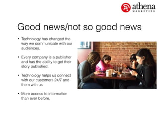 Good news/not so good news
• Technology has changed the
way we communicate with our
audiences.
• Every company is a publisher
and has the ability to get their
story published.
• Technology helps us connect
with our customers 24/7 and
them with us
• More access to information
than ever before.
 