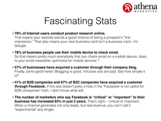 Fascinating Stats
• 78% of Internet users conduct product research online.  
That means your website stands a good chance of being a prospect's "ﬁrst
impression." That also means your new business card isn't a business card—it's
Google.
• 78% of business people use their mobile device to check email.  
So that means pretty much everybody that can check email on a mobile device, does .
Is your email newsletter optimized for mobile devices ?
• 57% of businesses have acquired a customer through their company blog.  
Finally, some good news! Blogging is good. Intrusive ads are bad. See how simple it
is?
• 41% of B2B companies and 67% of B2C companies have acquired a customer
through Facebook. If this stat doesn't poke a hole in the "Facebook is not useful for
B2B companies" myth, I don't know what will.
• The number of marketers who say Facebook is “critical” or “important” to their
business has increased 83% in just 2 years. That's right— critical or important.
When a channel generates not only leads, but real revenue, you can't call it
"experimental" any longer.
 