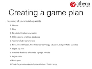 Creating a game plan
• Inventory of your marketing assets:
1. Website
2. Blog
3. Newsletter/Email communication
4. CRM systems, email lists, databases
5. Testimonials/3rd party reviews
6. News, Recent Projects, New Materials/Technology, Education, Subject Matter Expertise
7. Logos, tag lines
8. Collateral materials - brochures, signage, vehicles
9. Digital media
10.Employees
11.Trade Organizations/Media Contacts/Industry Relationships
 