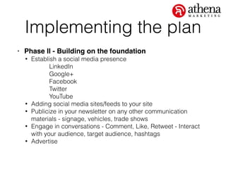 Implementing the plan
• Phase II - Building on the foundation!
• Establish a social media presence
LinkedIn
Google+
Facebook
Twitter
YouTube
• Adding social media sites/feeds to your site
• Publicize in your newsletter on any other communication
materials - signage, vehicles, trade shows
• Engage in conversations - Comment, Like, Retweet - Interact
with your audience, target audience, hashtags
• Advertise
 