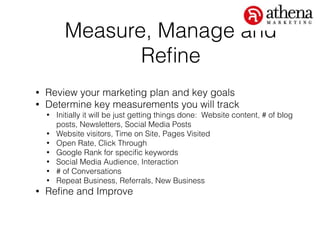 Measure, Manage and
Reﬁne
• Review your marketing plan and key goals
• Determine key measurements you will track
• Initially it will be just getting things done: Website content, # of blog
posts, Newsletters, Social Media Posts
• Website visitors, Time on Site, Pages Visited
• Open Rate, Click Through
• Google Rank for speciﬁc keywords
• Social Media Audience, Interaction
• # of Conversations
• Repeat Business, Referrals, New Business
• Reﬁne and Improve
 