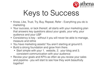 Keys to Success
• Know, Like, Trust, Try, Buy, Repeat, Refer - Everything you do is
marketing
• Your success, or lack thereof, all starts with your marketing plan
that answers key questions about your goals, your why, your
audience and your USP
• Consistency is key - without it you will never be able to manage,
measure and reﬁne
• You have marketing assets! You aren’t starting at ground 0.
• Build a strong foundation and grow from there.
• Start simple with your 1. website, 2. your blog and 3.
consistent communication with your audience
• Review your goals and KPI’s as often as you review your sales
and pipeline - you will start to see how they work beautifully
together!
 