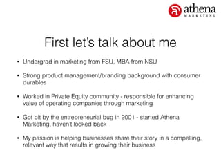 First let’s talk about me
• Undergrad in marketing from FSU, MBA from NSU
• Strong product management/branding background with consumer
durables
• Worked in Private Equity community - responsible for enhancing
value of operating companies through marketing
• Got bit by the entrepreneurial bug in 2001 - started Athena
Marketing, haven’t looked back
• My passion is helping businesses share their story in a compelling,
relevant way that results in growing their business
 