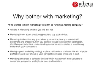 Why bother with marketing?
"If I'd wanted to be in marketing I wouldn't be running a rooﬁng company.”!
• You are in marketing whether you like it or not.
• Marketing is not about pressuring people to buy your service.
• Marketing is about the way you deliver your service, how you interact with
customers and prospects, how you address issues like customer satisfaction,
identifying opportunities, understanding customer needs and as a result being
better than your competitors.
• Having a good marketing strategy in place help reduce business risk and improve
proﬁtability, and stay ahead of your competition in good times and in bad.
• Marketing enhances a company’s brand which makes them more valuable to
customers, prospects, strategic partners and investors.
 