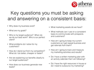 Key questions you must be asking
and answering on a consistent basis:
• Why does my business exist?
• What are my goals?
• Who is my target audience? When do
we do our best work? Who is our perfect
client?
• What problems do I solve for my
customers?
• How do I stand out from my competition?
What do I do better, cheaper or faster?
• Are we explaining our beneﬁts clearly to
our target audiences?
• How does our business generate new
leads?
• What marketing assets do we have?
• What methods can I use on a consistent
basis to communicate with prospects
and customers?
• How am I going to keep my current
customers so I get repeat business and
get referrals from them?
• How am I going to track and measure
my marketing activities and results?
• Do I have a written marketing plan with
an activity calendar that I am following?
• Do I have the right resources in house or
do I need to outsource my marketing?
 