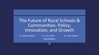The Future of Rural Schools &
Communities: Policy,
Innovation, and Growth
Dr. Melissa Sadorf Mr. John White Mr. Sean Rickert
#RCASS2022
 