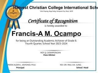 Certificate of Recognition
Harvest Christian College International Scho
Sitio Payong, Brgy Dalig, Antipolo City, Rizal, 1870
Francis-A M. Ocampo
for being an Outstanding Academic Achiever of Grade 8.
Fourth Quarter, School Year 2023-2024
ROY Q. CATAMPONGAN
Class Adviser
MARIA ALDEN L. ANTONIO, M.Ed. REV. DR. PAUL D.K. SUNG
Principal School Head
is hereby awarded to
 